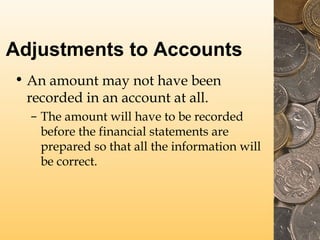 Adjustments to Accounts
• An amount may not have been
recorded in an account at all.
– The amount will have to be recorded
before the financial statements are
prepared so that all the information will
be correct.

 