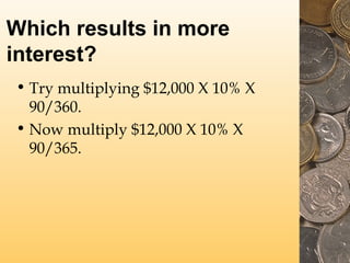 Which results in more
interest?
• Try multiplying $12,000 X 10% X
90/360.
• Now multiply $12,000 X 10% X
90/365.

 
