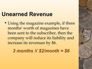 Unearned Revenue
• Using the magazine example, if three
months' worth of magazines have
been sent to the subscriber, then the
company will reduce its liability and
increase its revenues by $6.

3 months X $2/month = $6

 