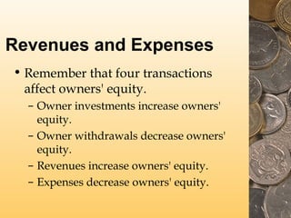 Revenues and Expenses
• Remember that four transactions
affect owners' equity.
– Owner investments increase owners'
equity.
– Owner withdrawals decrease owners'
equity.
– Revenues increase owners' equity.
– Expenses decrease owners' equity.

 