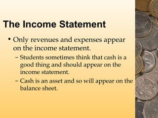 The Income Statement
• Only revenues and expenses appear
on the income statement.
– Students sometimes think that cash is a
good thing and should appear on the
income statement.
– Cash is an asset and so will appear on the
balance sheet.

 