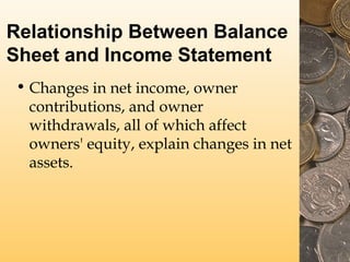 Relationship Between Balance
Sheet and Income Statement
• Changes in net income, owner
contributions, and owner
withdrawals, all of which affect
owners' equity, explain changes in net
assets.

 