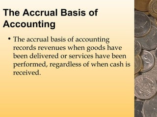 The Accrual Basis of
Accounting
• The accrual basis of accounting
records revenues when goods have
been delivered or services have been
performed, regardless of when cash is
received.

 