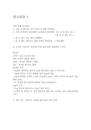 알고리즘 1

말의 여행 알고리즘
1. 처음 초기위치는 모두 0으로 초기화 시켜준다.
2. 처음 위치에서 이동하면서 갈림길을 발견하면 0은 갈 수 있는 길...ㄱ.
                                 1은 갈 수 없는 길...ㄴ.
ㄱ.갈 수 있는 길은 계속 진행한다.
ㄴ.갈 수 없는 길이므로 원래 자리로 돌아온다. → 백트래킹


3. 규칙을 기본으로 자리이동시의 좌표 값을 저장한다.→스택


※스택
LIFO : Last In First Out
같은 타입의 집합을 관리.
push : 자료를 집어넣는 행위.
pop : 자료를 빼 내는 행위.
push의 동작
-push로 데이터를 넣으며, push 함수에선 top을 1 증가시킴.
-top을 인자로 가지는 배열에 입력 data를 넣음.
-top과 할당된 스택의 크기를 비교하여 top이 스택의 마지막 요소보다 작을
때만 push.
-이 조건에 맞지 않으면 에러를 리턴.(오버플로우)
pop의 동작
-Top 위치의 값을 읽고 Top은 하나 감소.
-스택이 텅 비어서 더 꺼낼 데이터가 없을 때 -1이라는 에러 리턴.(언더플
로우)


4. 출력 시는 스택으로 저장한 입력 값은 큐로 출력.
 