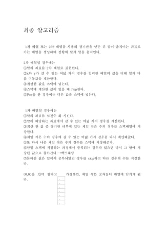 최종 알고리즘

1차 배열 또는 2차 배열을 사용해 장기판을 만든 뒤 말이 움직이는 좌표로
가는 배열을 생성하여 상황에 맞게 말을 움직인다.


2차 배열일 경우에는
①말의 좌표를 2차 배열로 표현한다.
②x와 y가 갈 수 있는 여덟 가지 경우를 입력한 배열의 값을 더해 말의 다
음 이동값을 계산한다.
③계산한 값을 스택에 넣는다.
④스택에 계산한 값이 있을 때 Pop한다.
⑤Pop을 한 경우에는 다른 값을 스택에 넣는다.



1차 배열일 경우에는
①말의 좌표를 십진수 화 시킨다.
②말이 해당하는 좌표에서 갈 수 있는 여덟 가지 경우를 계산한다.
③계산 한 값 중 장기판 내부에 있는 제일 작은 수의 경우를 스택배열에 저
장한다.
④제일 작은 수의 경우에 갈 수 있는 여덟 가지 경우를 다시 계산해준다.
⑤또 다시 나온 제일 작은 수의 경우를 스택에 저장해준다.
⑥만일 스택에 저장하는 과정에서 중복되는 경우가 있으면 다시 그 앞에 저
장된 값으로 돌아간다.→백트래킹
⑦돌아간 값은 앞에서 중복되었던 경우를 skip하고 다른 경우의 수를 저장한
다.


(0,0)을 입력 한다고       가정하면, 제일 작은 숫자들이 배열에 담기게 된
다.              .
                .
                .
                .
                .
                .
                .
 