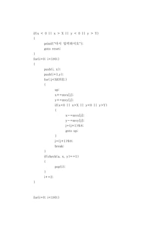 if(x < 0 || x > X || y < 0 || y > Y)
{
      printf("다시 입력하시오");
      goto reset;
}
for(i=0; i<180;)
{
      push(i, x);
      push(i+1,y);
      for(;j<MOVE;)
      {
              up:
              x+=mvx[j];
              y+=mvy[j];
              if(x<0 || x>X || y<0 || y>Y)
              {
                        x-=mvx[j];
                        y-=mvy[j];
                        j=(j+1)%8;
                        goto up;
              }
              j=(j+1)%8;
              break;
      }
      if(check(a, x, y)==1)
      {
              pop(i);
      }
      i+=2;
}



for(i=0; i<180;)
 