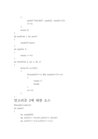 {
                 printf("(%d,%d)", stack[i], stack[i+1]);
                 i+=2;
       }
       return 0;
}
int push(int i, int move)
{
       stack[i]=move;
}
int pop(int i)
{
       return i-=2;
}
int check(int a, int x, int y)
{
       for(a=0; a<180;)
       {
                 if(stack[a]==x && stack[a+1]==y)
                 {
                         return 1;
                         break;
                 }
                 a+=2;
       }
}

알고리즘 2에 대한 소스
#include<stdio.h>
int main()
{
       int stack[90];
       int x1[2]={-10,10},x2[2]={-20,20};
       int y1[2]={-2,2},y2[2]={-1,1};
 