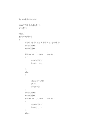 int a,b,i=0,j,out,x,y;


scanf("%d %d",&x,&y);
a=x,b=y;


//for(
for(i=0;i<90;)
{
         //말이 갈 수 있는 8가지 모든 경우의 수
         a=x1[0]+a;
         b=y1[0]+b;


         if(b>=10 || a<=0 || b<=0)
         {
                a=a-x1[0];
                b=b-y1[0];


         }
         else
         {


                stack[i]=a+b;
                i++;
                a=x,b=y;
         }
         a=x1[0]+a;
         b=y1[1]+b;
         if(b>=10 || a<=0 || b<=0)
         {
                a=a-x1[0];
                b=b-y1[1];
         }
         else
 