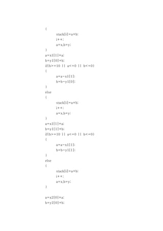 {
       stack[i]=a+b;
       i++;
       a=x,b=y;
}
a=x1[1]+a;
b=y1[0]+b;
if(b>=10 || a<=0 || b<=0)
{
       a=a-x1[1];
       b=b-y1[0];
}
else
{
       stack[i]=a+b;
       i++;
       a=x,b=y;
}
a=x1[1]+a;
b=y1[1]+b;
if(b>=10 || a<=0 || b<=0)
{
       a=a-x1[1];
       b=b-y1[1];
}
else
{
       stack[i]=a+b;
       i++;
       a=x,b=y;
}


a=x2[0]+a;
b=y2[0]+b;
 