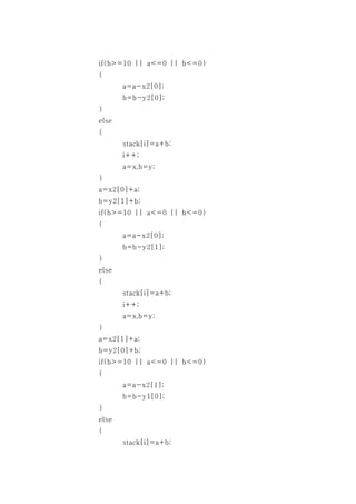 if(b>=10 || a<=0 || b<=0)
{
       a=a-x2[0];
       b=b-y2[0];
}
else
{
       stack[i]=a+b;
       i++;
       a=x,b=y;
}
a=x2[0]+a;
b=y2[1]+b;
if(b>=10 || a<=0 || b<=0)
{
       a=a-x2[0];
       b=b-y2[1];
}
else
{
       stack[i]=a+b;
       i++;
       a=x,b=y;
}
a=x2[1]+a;
b=y2[0]+b;
if(b>=10 || a<=0 || b<=0)
{
       a=a-x2[1];
       b=b-y1[0];
}
else
{
       stack[i]=a+b;
 