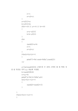 i++;
                 a=x,b=y;
          }
          a=x2[1]+a;
          b=y2[1]+b;
          if(b>=10 || a<=0 || b<=0)
          {
                 a=a-x2[1];
                 b=b-y2[1];
          }
          else
          {
                 stack[i]=a+b;
                 i++;
                 a=x,b=y;
          }
          /*for(j=0;j<i;j++)
          {
                 printf("i=%d stack=%dn",i,stack[j]);
          }*/


          a=(int)stack[0]/10; //경우의 수 중에 스택의 맨 위 쪽에 저
장 된 부분을 각각 x,y 좌표에 저장함.
          b=stack[0]%10;
          x=a,y=b;
          printf("a=%d b=%dn",a,b);
          for(j=0;j<=i;j++)
          {
                 stack[j]=stack[j+1];
          }


    }
    /*for(j=0;j<i-1;j++)
    {
 