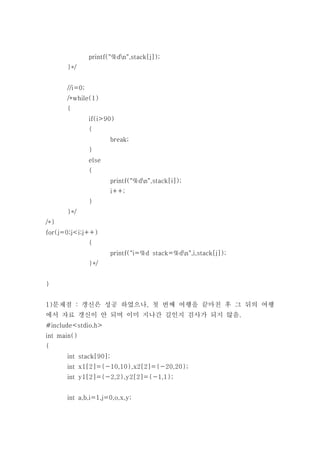 printf("%dn",stack[j]);
      }*/


      //i=0;
      /*while(1)
      {
               if(i>90)
               {
                       break;
               }
               else
               {
                       printf("%dn",stack[i]);
                       i++;
               }
      }*/
/*}
for(j=0;j<i;j++)
               {
                       printf("i=%d stack=%dn",i,stack[j]);
               }*/


}


1)문제점 : 갱신은 성공 하였으나, 첫 번째 여행을 끝마친 후 그 뒤의 여행
에서 자료 갱신이 안 되며 이미 지나간 길인지 검사가 되지 않음.
#include<stdio.h>
int main()
{
      int stack[90];
      int x1[2]={-10,10},x2[2]={-20,20};
      int y1[2]={-2,2},y2[2]={-1,1};


      int a,b,i=1,j=0,o,x,y;
 