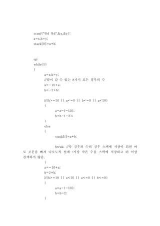 scanf("%d %d",&x,&y);
   a=x,b=y;
   stack[0]=a+b;



   up:
   while(1)
   {
         a=x,b=y;
         //말이 갈 수 있는 8가지 모든 경우의 수
         a=-10+a;
         b=-2+b;


         if(b>=10 || a<=0 || b<=0 || a<10)
         {
                a=a-(-10);
                b=b-(-2);
         }
         else
         {
                stack[i]=a+b;


                break; //각 경우의 수의 경우 스택에 저장이 되면 바
로 포문을 빠져 나오도록 설계⟶가장 작은 수를 스택에 저장하고 더 이상
검색하지 않음.
         }
         a=-10+a;
         b=2+b;
         if(b>=10 || a<10 || a<=0 || b<=0)
         {
                a=a-(-10);
                b=b-2;
         }
 