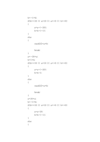 b=-1+b;
if(b>=10 || a<10 || a<=0 || b<=0)
{
       a=a-(-20);
       b=b-(-1);
}
else
{
       stack[i]=a+b;


       break;
}
a=-20+a;
b=1+b;
if(b>=10 || a<10 || a<=0 || b<=0)
{
       a=a-(-20);
       b=b-1;
}
else
{
       stack[i]=a+b;


       break;
}
a=20+a;
b=-1+b;
if(b>=10 || a<10 || a<=0 || b<=0)
{
       a=a-20;
       b=b-(-1);
}
else
{
 