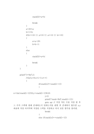 stack[i]=a+b;


                    break;
             }
             a=20+a;
             b=1+b;
             if(b>=10 || a<10 || a<=0 || b<=0)
             {
                    a=a-20;
                    b=b-1;
             }
             else
             {
                    stack[i]=a+b;


                    break;
             }
      }


      printf("i=%d",i);
             /*for(o=0;o<i-1;o++)
             {
                             if(stack[o]!=stack[i-1])
                             {


x=(int)stack[i-1]/10,y=stack[i-1]%10;
                                   j=2;
                                   printf("stack=%d",stack[i-1]);
                                   goto up; // 가장 작은 수를 저장 한 후
그 수가 스택에 원래 존재하는지 안하는지를 판별 후 존재하지 않으면 x,y
좌표에 가장 마지막에 저장된 스택을 저장하고 다시 포문 함수를 불러냄.
                                   break;
                             }
                             else if(stack[o]==stack[i-1])
 