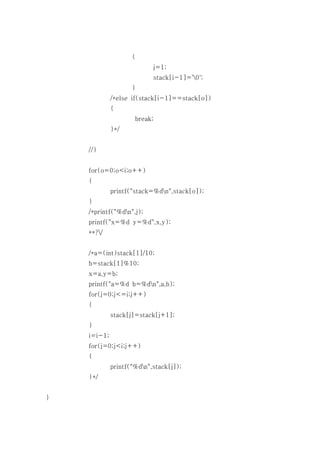 {
                           j=1;
                           stack[i-1]='0';
                    }
             /*else if(stack[i-1]==stack[o])
             {
                     break;
             }*/


    //}


    for(o=0;o<i;o++)
    {
             printf("stack=%dn",stack[o]);
    }
    /*printf("%dn",j);
    printf("x=%d y=%d",x,y);
    **?/


    /*a=(int)stack[1]/10;
    b=stack[1]%10;
    x=a,y=b;
    printf("a=%d b=%dn",a,b);
    for(j=0;j<=i;j++)
    {
             stack[j]=stack[j+1];
    }
    i=i-1;
    for(j=0;j<i;j++)
    {
             printf("%dn",stack[j]);
    }*/


}
 