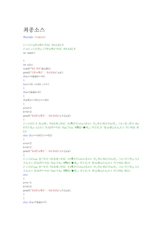 최종소스
#include <stdio.h>


// c+2=x번¹ø째A°의AC 좌AA표C￥
// ex) c=15면¸e 17번¹ø째A°의AC 좌AA표C￥
int main()


{
int a,b,c;
scanf("%d %d",&a,&b);
printf("1번¹ø째A° : %d,%dn",a,b);
if(a==0&&b==0)
{
for(c=0; c<63; c++)
{
if(a<2&&b<8)
{
if(a%2==0||c==29)
{
a=a+1;
b=b+2;
printf("%d번¹ø째A° : %d,%dn",c+2,a,b);
}
// c=29는´A 원¿ø래·¡ 아¾Æ래·¡의AC 조A¶건°C(else)을A≫ 만¸¸족A·하CI지Ao만¸¸ 그±×렇·¸게°O 된μ
E다´U면¸e 0,2로·I 중Aß복º¹이AI 되μC기±a 때¶§문¹�에¿¡ 다´U른¸￥ 방¹æ향Ca으A¸로·I 가°¡야¾ß 함
CO
else if(c==44||c==62)
{
a=a+2;
b=b+1;
printf("%d번¹ø째A° : %d,%dn",c+2,a,b);
}
// c=44도μμ 물¹°론·Ð 아¾Æ래·¡의AC 조A¶건°C(else)을A≫ 만¸¸족A·하CI지Ao만¸¸ 그±×러·?면¸e 0,3
으A¸로·I 중Aß복º¹이AI 되μC기±a 때¶§문¹�에¿¡ 다´U른¸￥ 방¹æ향Ca으A¸로·I 가°¡야¾ß 함CO
// c=62도μμ 물¹°론·Ð 아¾Æ래·¡의AC 조A¶건°C(else)을A≫ 만¸¸족A·하CI지Ao만¸¸ 그±×러·?면¸e 0,5
으A¸로·I 중Aß복º¹이AI 되μC기±a 때¶§문¹�에¿¡ 다´U른¸￥ 방¹æ향Ca으A¸로·I 가°¡야¾ß 함CO
else
{
a=a-1;
b=b+2;
printf("%d번¹ø째A° : %d,%dn",c+2,a,b);
}
}
else if(a<7&&b>7)
 