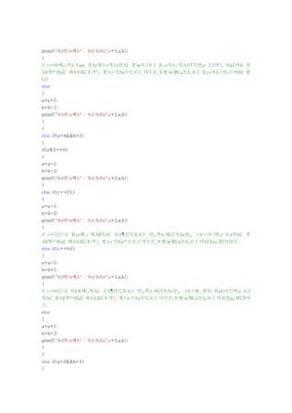 printf("%d번¹ø째A° : %d,%dn",c+2,a,b);
}
// c=69에¿¡서¼­도μμ 정A¤상≫o적Au인AI 경°æ로·I로·I 움¿o직A÷인AI다´U면¸e 2,2가°¡ 되μC어¾i 중
Aß복º¹된μE 좌AA표C￥가°¡ 생≫y기±a므¹C로·I 다´U른¸￥방¹æ향Ca으A¸로·I 움¿o직A÷여¿ⓒ야¾ß 함
CO
else
{
a=a+2;
b=b-1;
printf("%d번¹ø째A° : %d,%dn",c+2,a,b);
}
}
else if(a>4&&b>3)
{
if(a%2==0)
{
a=a-1;
b=b-2;
printf("%d번¹ø째A° : %d,%dn",c+2,a,b);
}
else if(c==75)
{
a=a-1;
b=b-2;
printf("%d번¹ø째A° : %d,%dn",c+2,a,b);
}
// c=75는´A 원¿ø래·¡ 위A§의AC 조A¶건°C을A≫ 만¸¸족A·하CI지Ao만¸¸ 그±×러·?면¸e 6,4의AC 중
Aß복º¹된μE 좌AA표C￥가°¡ 생≫y기±a므¹C로·I 다´U른¸￥방¹æ향Ca으A¸로·I 이AI동μ¿한CN다´U.
else if(c==84)
{
a=a-2;
b=b+1;
printf("%d번¹ø째A° : %d,%dn",c+2,a,b);
}
// c=84는´A 아¾Æ래·¡의AC 조A¶건°C을A≫ 만¸¸족A·하CI지Ao만¸¸ 그±×렇·¸게°O 된μE다´U면¸e 6,3
의AC 중Aß복º¹된μE 좌AA표C￥가°¡ 생≫y기±a므¹C로·I 다´U른¸￥방¹æ향Ca으A¸로·I 이AI동μ¿한CN다
´U.
else
{
a=a+1;
b=b-2;
printf("%d번¹ø째A° : %d,%dn",c+2,a,b);
}
}
else if(a>3&&b<4)
{
 