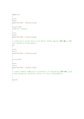 if(b%2==0)
{
a=a-2;
b=b+1;
printf("%d번¹ø째A° : %d,%dn",c+1,a,b);
}
else if(c==88)
//마¸¶지Ao막¸· 좌AA표C￥
{
a=a-1;
b=b+2;
printf("%d번¹ø째A° : %d,%dn",c+2,a,b);
}
// c=88에¿¡서¼­는´A 움¿o직A÷일AI 곳°÷이AI 한CN곳°÷ 밖¹U에¿¡ 없¾ø기±a 때¶§문¹�에¿¡ 마¸¶지
Ao막¸· 좌AA표C￥로·I 이AI동μ¿한CN다´U.
else
{
a=a-2;
b=b-1;
printf("%d번¹ø째A° : %d,%dn",c+1,a,b);
}
}
else if(c==76)
{
a=a+2;
b=b-1;
printf("%d번¹ø째A° : %d,%dn",c+1,a,b);
}
// c=76은Aº 위A§의AC 조A¶건°C을A≫ 만¸¸족A·하CI는´A 곳°÷이AI 없¾ø기±a 때¶§문¹�에¿¡ 중Aß
복º¹된μE 좌AA표C￥를¸| 피CC하CI여¿ⓒ 다´U른¸￥ 곳°÷으A¸로·I 이AI동μ¿한CN다´U.
}
}
return 0;
}
 
