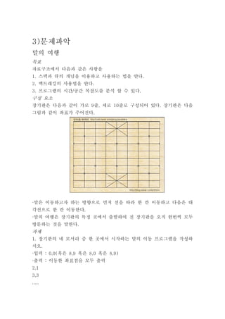 3)문제파악
말의 여행
목표
자료구조에서 다음과 같은 사항을
1. 스택과 큐의 개념을 이용하고 사용하는 법을 안다.
2. 백트래킹의 사용법을 안다.
3. 프로그램의 시간/공간 복잡도를 분석 할 수 있다.
구성 요소
장기판은 다음과 같이 가로 9줄, 세로 10줄로 구성되어 있다. 장기판은 다음
그림과 같이 좌표가 주어진다.




·말은 이동하고자 하는 방향으로 먼저 선을 따라 한 칸 이동하고 다음은 대
각선으로 한 칸 이동한다.
·말의 여행은 장기판의 특정 곳에서 출발하여 전 장기판을 오직 한번씩 모두
방문하는 것을 말한다.
과제
1. 장기판의 네 모서리 중 한 곳에서 시작하는 말의 이동 프로그램을 작성하
시오.
·입력 : 0,0(혹은 8,9 혹은 8,0 혹은 8,9)
·출력 : 이동한 좌표점을 모두 출력
2,1
3,3
.....
 