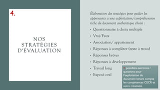 NOS
STRATÉGIES
D'ÉVALUATION
Élaboration des stratégies pour guider les
apprenants a une exploitation/compréhension
riche du document authentique choisi :
• Questionnaire à choix multiple
• Vrai/Faux
• Association/ appariement
• Réponses à compléter (texte à trous)
• Réponses brèves
• Réponses à développement
• Travail long
• Exposé oral
+ possibles exercices /
questions pour
l'exploitation du
document tenant compte
les compétences CECR et
votre créativité.
4.
 