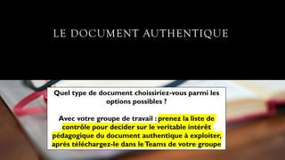 LE DOCUMENT AUTHENTIQUE
Quel type de document choissiriez-vous parmi les
options possibles ?
Avec votre groupe de travail : prenez la liste de
contrôle pour decider sur le veritable intérêt
pédagogique du document authentique à exploiter,
après téléchargez-le dans leTeams de votre groupe
 
