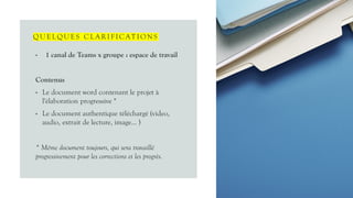 QUELQUES CLA R I F I CAT I ONS
• 1 canal de Teams x groupe : espace de travail
Contenus
• Le document word contenant le projet à
l'élaboration progressive *
• Le document authentique téléchargé (video,
audio, extrait de lecture, image… )
* Même document toujours, qui sera travaillé
progressivement pour les corrections et les progrès.
 