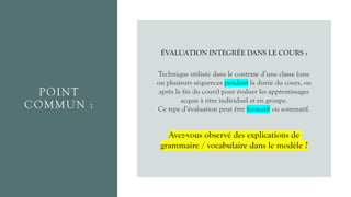 POINT
COMMUN :
ÉVALUATION INTEGRÉE DANS LE COURS :
Technique utilisée dans le contexte d’une classe (une
ou plusieurs séquences pendant la durée du cours, ou
après la fin du cours) pour évaluer les apprentissages
acquis à titre individuel et en groupe.
Ce type d’évaluation peut être formatif ou sommatif.
Avez-vous observé des explications de
grammaire / vocabulaire dans le modèle ?
 