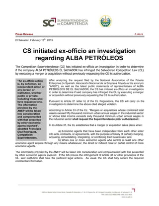 “An ex-officio action
is, by definition, an
independent action of
any person or
institution, whether
public or private,
including those who
have requested one.
The information
provided by the
ANEP will be taken
into consideration
and complemented
with that presented
by other economic
agents involved”,
asserted Francisco
Diaz Rodriguez,
Competition
Superintendent.
Press Release C. 02-13
El Salvador, February 13
th
, 2013
CS initiated ex-officio an investigation
regarding ALBA PETRÓLEOS
The Competition Superintendence (CS) has initiated ex-officio an investigation in order to determine
if the company ALBA PETRÓLEOS EL SALVADOR has infringed the Salvadoran Competition Law (CL)
by executing a merger or acquisition without previously requesting the CS its authorization.
After analyzing the request filed by the National Association of the Private
Enterprise (in Spanish, Asociación Nacional de la Empresa Privada or its acronym
“ANEP”), as well as the latest public statements of representatives of ALBA
PETRÓLEOS DE EL SALVADOR, the CS has initiated ex-officio an investigation
in order to determine if said company has infringed the CL by executing a merger
or acquisition without previously requesting the CS its authorization.
Pursuant to Article 61 letter b) of the CL Regulations, the CS will carry on the
investigation to determine the above cited alleged violation.
According to Article 33 of the CL: “Mergers or acquisitions whose combined total
assets exceed fifty thousand minimum urban annual wages in the industrial sector
or whose total income exceeds sixty thousand minimum urban annual wages in
the industrial sector shall request the Superintendence prior authorization”.
In its Article 31, the CL establishes that a merger or acquisition takes place when:
a) Economic agents that have been independent from each other enter
into acts, contracts, or agreements, with the purpose of totally of partially merging,
acquiring, consolidating, integrating, or combining their businesses; and,
b) When one or more economic agents who control at least one other
economic agent acquire through any means whatsoever, the direct or indirect, total or partial control of more
economic agents.
The information provided by the ANEP will be taken into consideration and complemented with that presented
by other economic agents involved. If the CS proves the infringement of Article 33 or other provisions of the
CL, said institution shall take the pertinent legal actions. As usual, the CS shall fully secure the required
confidential information.
 
