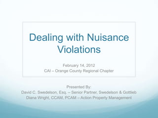 Dealing with Nuisance
          Violations
                      February 14, 2012
            CAI – Orange County Regional Chapter



                        Presented By:
David C. Swedelson, Esq. – Senior Partner, Swedelson & Gottlieb
  Diana Wright, CCAM, PCAM – Action Property Management
 