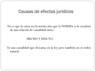 Causas de efectos jurídicos
No es que la causa sea la norma sino que la NORMA es la creadora
de una relación de causalidad entre:
HECHO Y EFECTO
Es una causalidad que descansa en la ley pero también en el orden
natural.

 