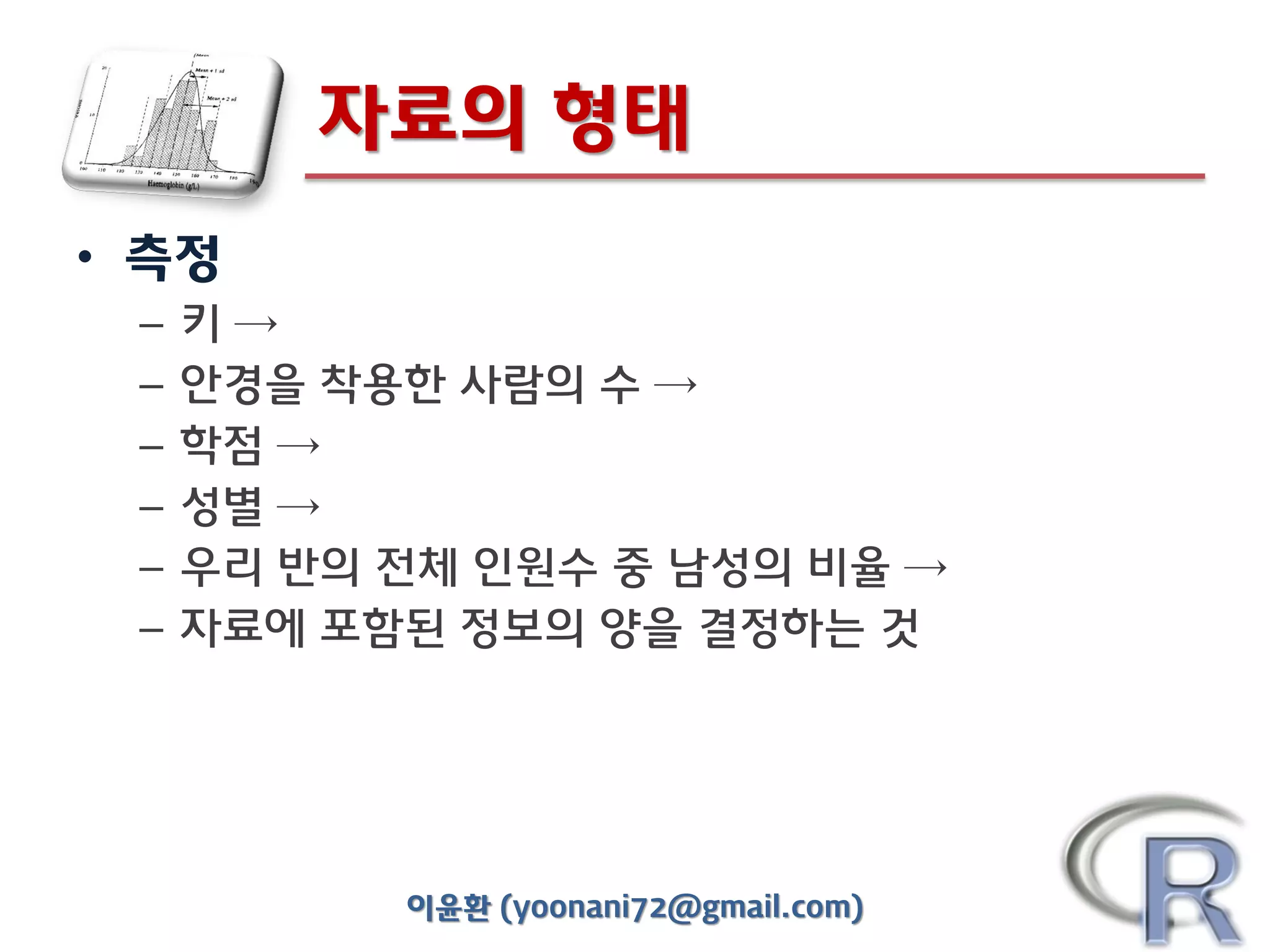 자료의 형태
• 측정
–
–
–
–
–
–

키→
안경을 착용한 사람의 수 →
학점 →
성별 →
우리 반의 전체 인원수 중 남성의 비율 →
자료에 포함된 정보의 양을 결정하는 것

이윤환 (yoonani72@gmail.com)

 