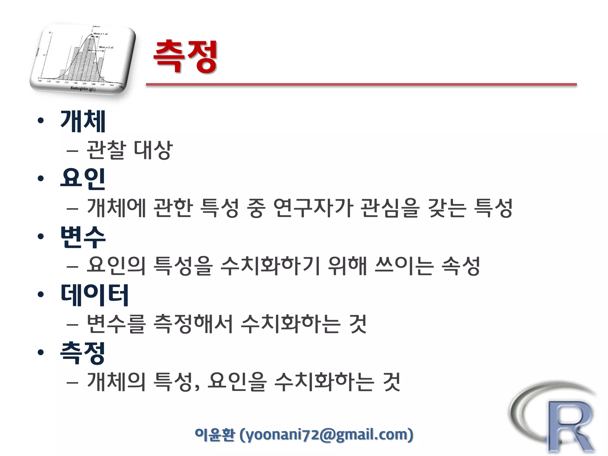 측정
• 개체
– 관찰 대상

• 요인
– 개체에 관한 특성 중 연구자가 관심을 갖는 특성

• 변수
– 요인의 특성을 수치화하기 위해 쓰이는 속성

• 데이터
– 변수를 측정해서 수치화하는 것

• 측정
– 개체의 특성, 요인을 수치화하는 것
이윤환 (yoonani72@gmail.com)

 