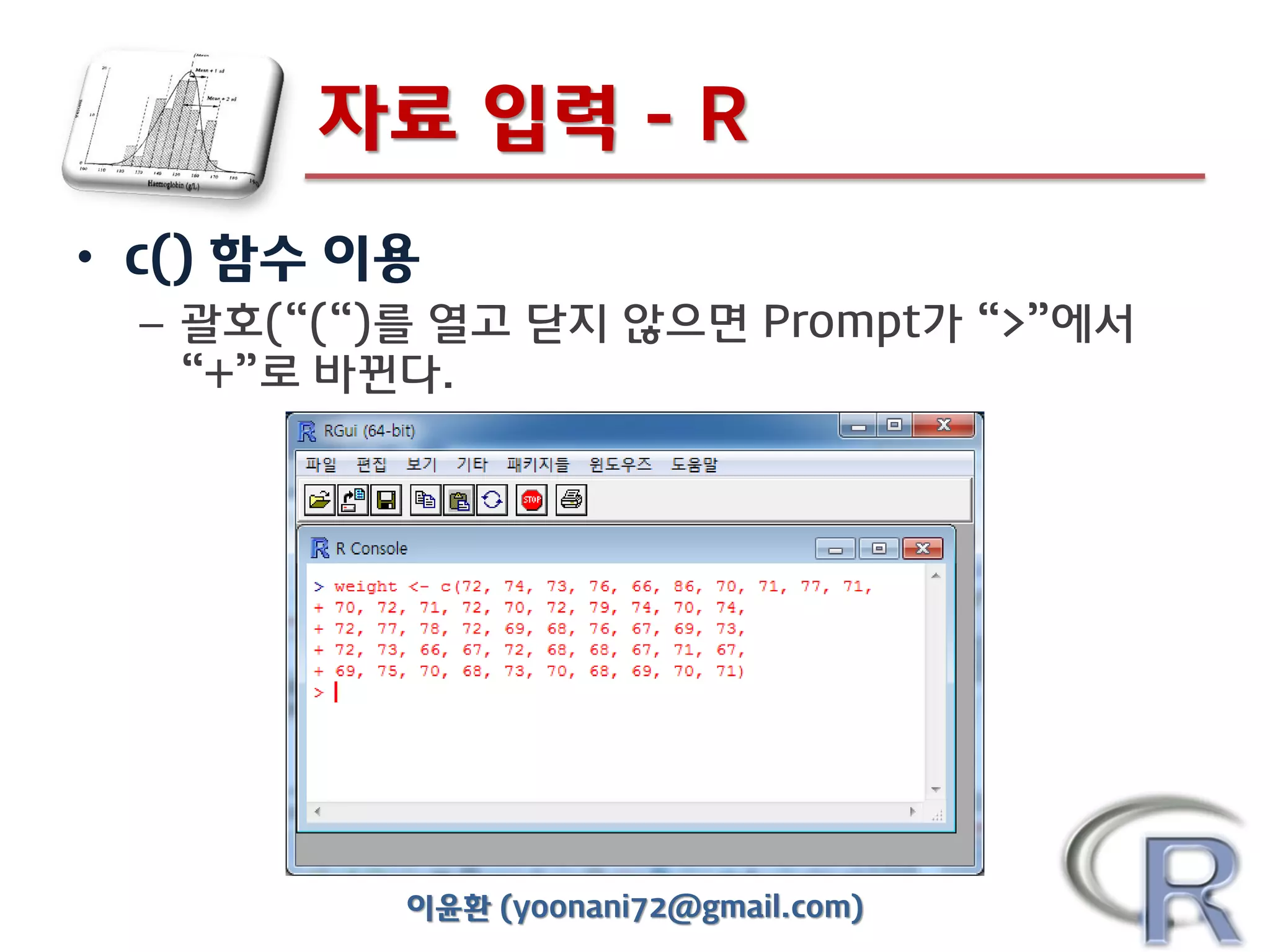 자료 입력 - R
• c() 함수 이용
– 괄호(“(“)를 열고 닫지 않으면 Prompt가 “>”에서
“+”로 바뀐다.

이윤환 (yoonani72@gmail.com)

 