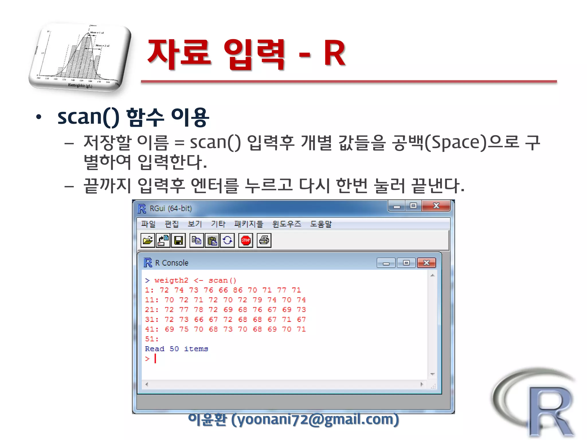 자료 입력 - R
• scan() 함수 이용
– 저장할 이름 = scan() 입력후 개별 값들을 공백(Space)으로 구
별하여 입력한다.
– 끝까지 입력후 엔터를 누르고 다시 한번 눌러 끝낸다.

이윤환 (yoonani72@gmail.com)

 