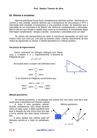 Prof. Romero Tavares da Silva

02. Vetores e escalares
Algumas grandezas físicas ficam completamente definidas quando informamos um
número e uma unidade. Quando dizemos que a temperatura de uma pessoa é 370C a
informação está completa. A temperatura é uma grandeza escalar. Se dissermos que a
velocidade de um automóvel é de 50km/h não definimos completamente a informação.
Não foi dito em que direção e sentido esse corpo se movimentava. A necessidade dessa
informação complementar - direção e sentido - caracteriza a velocidade como um vetor.
Os vetores são representados por setas, e costuma-se representar um vetor com
módulo maior que outro por uma seta de tamanho maior. Usamos basicamente de dois
modos de representar os vetores, o método geométrico e o método analítico.
Um pouco de trigonometria
Vamos considerar um triângulo retângulo com hipotenusa a e catetos b e c respectivamente. O teorema de
Pitágoras diz que:
a2 = b2 + c2

α

As funções seno e cosseno são definidas como:
c
c
= cos α
a
b
cos θ = = sen α
a
E do Teorema de Pitágoras, encontramos que:

a

senθ =

θ
b

sen 2 θ + cos 2 = 1
senθ
c
cos α
= tan θ = = cot α =
cos θ
a
sen α
Método geométrico
No método geométrico, a visualização dos vetores fica mais óbvia, mas não é adequado para a operações com diversos vetores.
Método geométrico
A força é uma grandeza vetorial.
Quando consideramos duas forças atuando
sobre um dado corpo, o efeito resultante será !
igual à atuação de uma única força que seja a
!
!
a soma vetorial das duas forças mencionab
c
das.
!
!
A soma desses dois vetores pode ser
a
b
efetuada usando-se a regra do paralelogramo.
! ! !
c =a+b
Cap 02

romero@fisica.ufpb.br

2

 