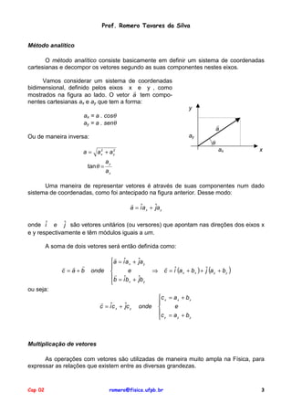 Prof. Romero Tavares da Silva
Método analítico
O método analítico consiste basicamente em definir um sistema de coordenadas
cartesianas e decompor os vetores segundo as suas componentes nestes eixos.
Vamos considerar um sistema de coordenadas
bidimensional, definido pelos eixos x ! e y , como
mostrados na figura ao lado. O vetor a tem componentes cartesianas ax e ay que tem a forma:
y
ax = a . cosθ
ay = a . senθ

!
a
ay

Ou de maneira inversa:
a = a +a
2
x

tan θ =

θ
ax

2
y

x

ay
ax

Uma maneira de representar vetores é através de suas componentes num dado
sistema de coordenadas, como foi antecipado na figura anterior. Desse modo:
!
a = iˆa x + ˆa y
j
onde iˆ e ˆ são vetores unitários (ou versores) que apontam nas direções dos eixos x
j
e y respectivamente e têm módulos iguais a um.
A soma de dois vetores será então definida como:
" ! !
c =a+b

onde

!
a = iˆa x +

e
!
b = iˆb +
x


ˆa
j y

!
c = iˆ (a x + b x ) + ˆ (a y + b y )
j

⇒
ˆb
j y

ou seja:
!
c = iˆc x + ˆc y
j

onde

c x = a x + b x

e

c = a + b
y
y
 y

Multiplicação de vetores
As operações com vetores são utilizadas de maneira muito ampla na Física, para
expressar as relações que existem entre as diversas grandezas.

Cap 02

romero@fisica.ufpb.br

3

 