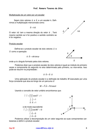 Prof. Romero Tavares da Silva
Multiplicação de um vetor por um escalar
!
!
Sejam dois vetores a e b e um escalar k. Definimos a multiplicação mencionada como:
!
!
b = ka
!
!
O vetor k a tem a mesma direção do vetor a . Terá
mesmo sentido se k for positivo e sentido contrário se
k for negativo.

!
ka

!
a

Produto escalar
!
Define-se o produto escalar de dois vetores a e
!
b como a operação:
! !
a ⋅ b = ab cos ϕ

!
a
ϕ
!
b

onde ϕ é o ângulo formado pelos dois vetores.

Podemos dizer que o produto escalar de dois vetores é igual ao módulo do primeiro
vezes a componente do segundo no eixo determinado pelo primeiro, ou vice-versa. Isso
pode-se resumir na propriedade :
! ! ! !
a ⋅b = b ⋅a
Uma aplicação do produto escalar é a definição de trabalho W executado por uma
força constante que atua ao longo de um percurso d:
! !
W = F .d = Fd cos θ
Usando o conceito de vetor unitário encontramos que:
iˆ ⋅ iˆ = iˆ iˆ cos 0 0 = 1

z

ˆ⋅ ˆ =1
j j
ˆ ˆ
k ⋅k =1
e de modo equivalente:
iˆ ⋅ ˆ = iˆ ˆ cos 90 0 = 0
j
j

ˆ
k
iˆ

ˆ
j

y

ˆ
iˆ ⋅ k = 0
x
ˆ⋅k = 0
j ˆ
Podemos utilizar a decomposição de um vetor segundo as suas componentes cartesianas e definir o produto escalar:

Cap 02

romero@fisica.ufpb.br

4

 