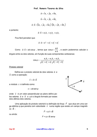 Prof. Romero Tavares da Silva
!
ˆ
a = iˆa x + ˆa y + ka z
j
!
ˆ
b = iˆb x + ˆb y + kb z
j

(

)(

! !
ˆ
ˆ
a ⋅ b = iˆa x + ˆa y + ka z ⋅ iˆb x + ˆb y + kbz
j
j
e portanto:

)

! !
a ⋅ b = a x b x + a y by + a z bz

Fica fácil perceber que:
! !
2
2
a ⋅ a = a 2 = a x + a y + a z2
!!
! !
a.b
Como a ⋅ b = ab cos ϕ , temos que cos ϕ =
, e assim poderemos calcular o
ab
ângulo entre os dois vetores, em função de suas componentes cartesianas:
cos ϕ =

a x b x + a y by + az bz
2
2
2
a x + a y + a z b x2 + b y2 + b z2

Produto vetorial
!
Define-se o produto vetorial de dois vetores a e
!
b como a operação:
! ! !
c = a×b
e módulo c é definido como:
c = ab sen ϕ
!
onde c é um vetor perpendicular ao plano defino pe!
!
los vetores a e b e ϕ é o ângulo formado por esses
dois últimos dois vetores.

!
c

!
b
ϕ
!
a

!
Uma aplicação do produto vetorial é a definição da força F que atua em uma car!
ga elétrica q que penetra com velocidade v numa região que existe um campo magnéti!
co B :
!
! !
F = qv ×B
ou ainda:
F = q v B senϕ

Cap 02

romero@fisica.ufpb.br

5

 