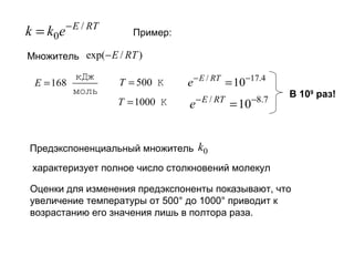 k = k0e

− E / RT

Пример:

Множитель exp(− E / RT )

E = 168

кДж
моль

T = 500 K

e − E / RT = 10−17.4

T = 1000 K

e − E / RT = 10−8.7

В 109 раз!

Предэкспоненциальный множитель k0
характеризует полное число столкновений молекул
Оценки для изменения предэкспоненты показывают, что
увеличение температуры от 500° до 1000° приводит к
возрастанию его значения лишь в полтора раза.

 