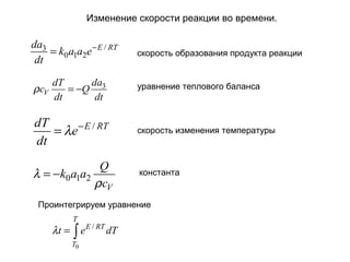 Изменение скорости реакции во времени.

da3
= k0a1a2e − E / RT
dt
ρ cV

da
dT
= −Q 3
dt
dt

скорость образования продукта реакции

уравнение теплового баланса

dT
= λe − E / RT
dt

скорость изменения температуры

Q
λ = −k0a1a2
ρ cV

константа

Проинтегрируем уравнение
T

λt = ∫ e E / RT dT
T0

 