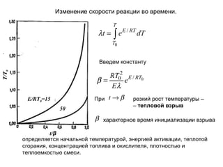 Изменение скорости реакции во времени.
T

λt = ∫ e E / RT dT
T0

Введем константу
T/T0

RT02 E / RT0
β=
e
Eλ
При t → β

E/RT0=15
50

резкий рост температуры –
– тепловой взрыв

β характерное время инициализации взрыва
t/β
определяется начальной температурой, энергией активации, теплотой
сгорания, концентрацией топлива и окислителя, плотностью и
теплоемкостью смеси.

 