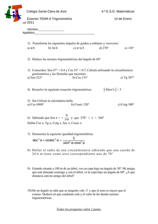 Colegio Santa Clara de Asís

4·º E.S.O. Matemáticas

B
Examen TEMA 6 Trigonometría
de 2011

14 de Enero

Nombre__________________
Apellidos_________________________________________

1) Transforma los siguientes ángulos de grados a radianes y viceversa:
a) π/6
b) 3π/4
c) π+π/2
d) 270°

e) -30°

2) Deduce las razones trigonométricas del ángulo de 60°
3) Conocidos: Sen 47° = 0.4 y Cos 53° = 0.7, Calcula utilizando la circunferencia
goniométrica y las fórmulas que necesites:
a) Sen 223°
b) Cos 133°
c) Tg 307°

4) Resuelve la siguiente ecuación trigonométrica:

| 4Sen²x | = 3

5) Sin Utilizar la calculadora halla:
a) Cos 6900°
b) Cosec 120°

6) Sabiendo que Sen x =

-

c) Cotg 300°

9
y que 270° < x < 360°
10

Hallar Cos x, Tg x, Cotg x, Sec x, Cosec x.
7) Demuestra la siguiente igualdad trigonométrica:

8) H allar el radio de una circunferenc ia s abiendo que una cuerda de
24.6 m tiene como arco corres pondiente uno de 70°

9) Estando situado a 100 m de un árbol, veo su copa bajo un ángulo de 30º. Mi amigo,
que está alineado conmigo y con el árbol, ve la copa bajo un ángulo de 60º. ¿A qué
distancia está mi amigo del árbol?

10) De un ángulo se sabe que su tangente vale -3 y que el seno es mayor que el
coseno. Deducir en que cuadrante está y el valor de las demás razones
trigonométricas
Todas las preguntas valen 1 punto.

 