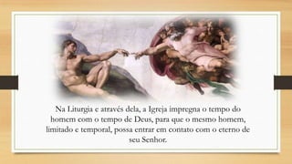 Na Liturgia e através dela, a Igreja impregna o tempo do
homem com o tempo de Deus, para que o mesmo homem,
limitado e temporal, possa entrar em contato com o eterno de
seu Senhor.

 