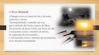 O Ritmo Semanal:
A liturgia evoca os sinais do dia e da noite,
como luz e trevas.
“Acompanhando o caminho do sol,
que é símbolo de Cristo, o povo de Deus
faz memória de Jesus Cristo, nas horas do dia...,
o sol poente evoca o mistério da morte,
na esperança da ressurreição...,
o sol nascente evoca o mistério da ressurreição,
novo dia para humanidade.

 