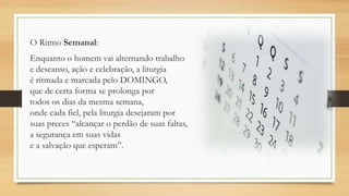 O Ritmo Semanal:
Enquanto o homem vai alternando trabalho
e descanso, ação e celebração, a liturgia
é ritmada e marcada pelo DOMINGO,
que de certa forma se prolonga por
todos os dias da mesma semana,
onde cada fiel, pela liturgia desejaram por
suas preces “alcançar o perdão de suas faltas,
a segurança em suas vidas
e a salvação que esperam”.

 