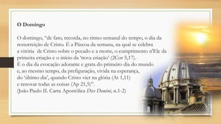 O Domingo

O domingo, “de fato, recorda, no ritmo semanal do tempo, o dia da
ressurreição de Cristo. É a Páscoa da semana, na qual se celebra
a vitória de Cristo sobre o pecado e a morte, o cumprimento n'Ele da
primeira criação e o início da „nova criação‟ (2Cor 5,17).
É o dia da evocação adorante e grata do primeiro dia do mundo
e, ao mesmo tempo, da prefiguração, vivida na esperança,
do „último dia‟, quando Cristo vier na glória (At 1,11)
e renovar todas as coisas (Ap 21,5)”.
(João Paulo II. Carta Apostólica Dies Domini, n.1-2)

 