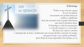 O Domingo
“Todos os que tiveram a graça
de crer no Senhor
ressuscitado não podem deixar de
acolher o significado
deste dia semanal, com o grande entusiasmo
que fazia S. Jerónimo dizer:
„O domingo é o dia da ressurreição,
é o dia dos cristãos, é o nosso dia‟.
De facto, ele é para os cristãos
o „principal dia de festa‟, estabelecido não só para dividir a sucessão do tempo,
mas para revelar o seu sentido profundo”.
(João Paulo II. Carta Apostólica Dies Domini, n.1-2)
.

 