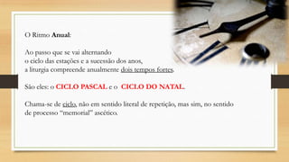 O Ritmo Anual:
Ao passo que se vai alternando
o ciclo das estações e a sucessão dos anos,
a liturgia compreende anualmente dois tempos fortes.
São eles: o CICLO PASCAL e o CICLO DO NATAL.

Chama-se de ciclo, não em sentido literal de repetição, mas sim, no sentido
de processo “memorial” ascético.

 