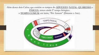 Além destes dois Ciclos, que contêm os tempos do ADVENTO, NATAL, QUARESMA e
PÁSCOA, temos ainda 5º tempo litúrgico:
o TEMPO COMUM, em latim, “Per Annum” (Durante o Ano).

 